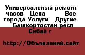 Универсальный ремонт часов › Цена ­ 100 - Все города Услуги » Другие   . Башкортостан респ.,Сибай г.